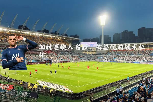 加时赛换人名额:被忽视的战术杠杆