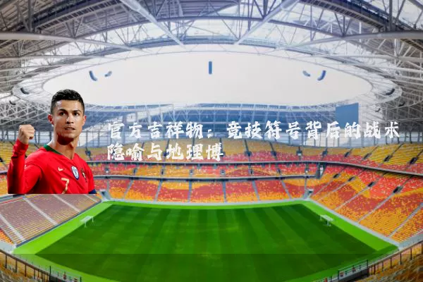 官方吉祥物：竞技符号背后的战术隐喻与地理博弈